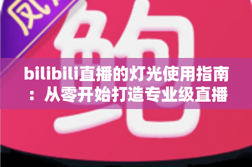 bilibili直播的灯光使用指南:从零开始打造专业级直播间光效的完整攻略 bilibili直播的灯光使用指南:从零开始打造专业级直播间光效的完整攻略