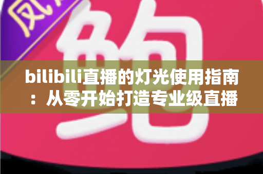 bilibili直播的灯光使用指南：从零开始打造专业级直播间光效的完整攻略