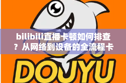 bilibili直播卡顿如何排查？从网络到设备的全流程卡顿诊断与优化指南