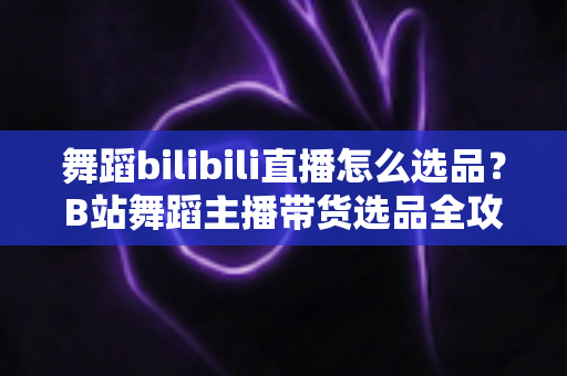 舞蹈bilibili直播怎么选品？B站舞蹈主播带货选品全攻略与实战技巧