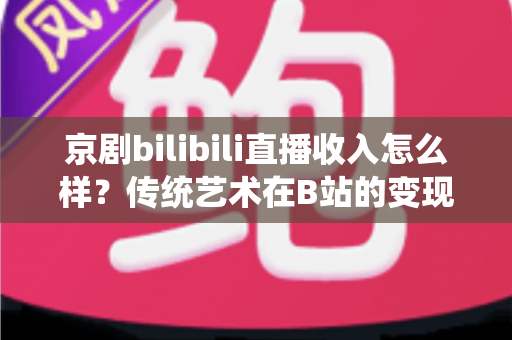 京剧bilibili直播收入怎么样？传统艺术在B站的变现现状与前景全解析