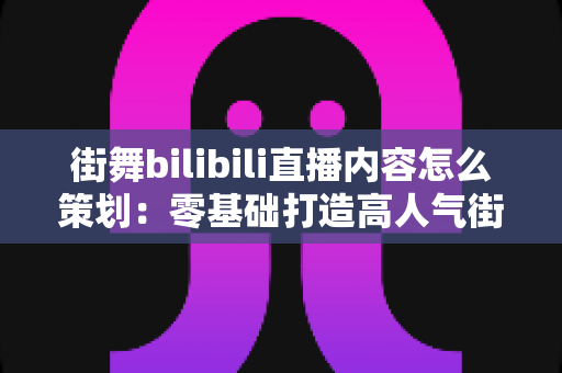 街舞bilibili直播内容怎么策划：零基础打造高人气街舞直播间的全流程实战攻略