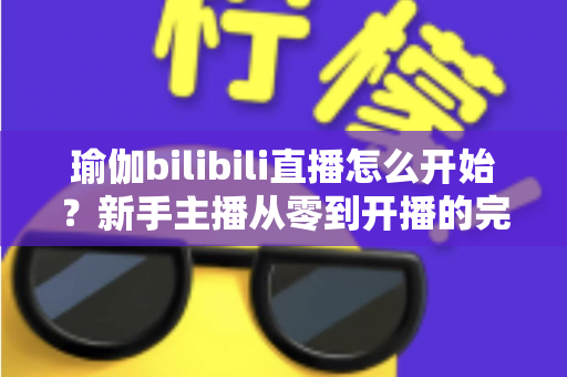 瑜伽bilibili直播怎么开始？新手主播从零到开播的完整实战指南