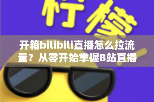开箱bilibili直播怎么拉流量？从零开始掌握B站直播涨人气实战攻略