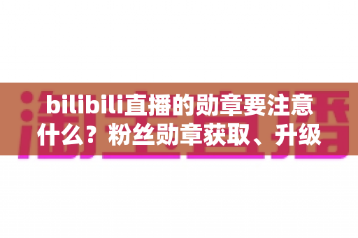 bilibili直播的勋章要注意什么?粉丝勋章获取、升级与避坑全攻略 bilibili直播的勋章要注意什么?粉丝勋章获取、升级与避坑全攻略