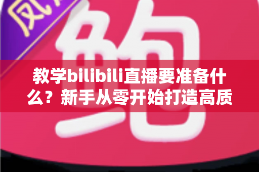 教学bilibili直播要准备什么？新手从零开始打造高质量在线课堂的完整指南