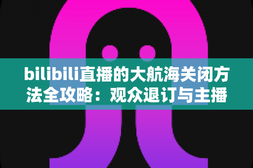 bilibili直播的大航海关闭方法全攻略：观众退订与主播关闭功能一站式指南