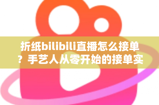 折纸bilibili直播怎么接单？手艺人从零开始的接单实战全攻略