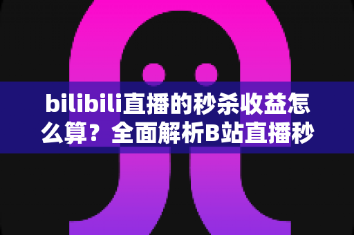 bilibili直播的秒杀收益怎么算？全面解析B站直播秒杀收益构成、计算规则与提现技巧