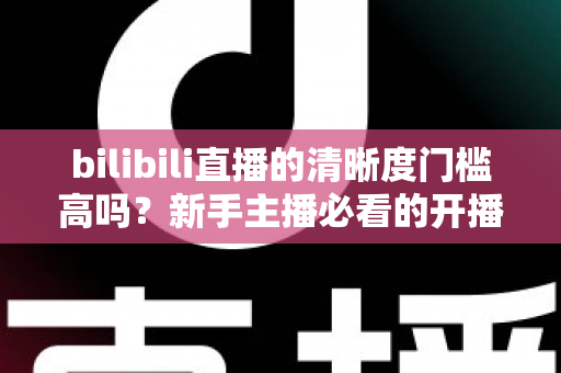 bilibili直播的清晰度门槛高吗？新手主播必看的开播条件与画质优化全攻略