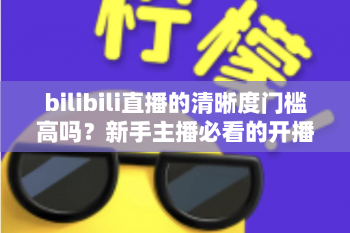 bilibili直播的清晰度门槛高吗？新手主播必看的开播条件与画质优化全攻略