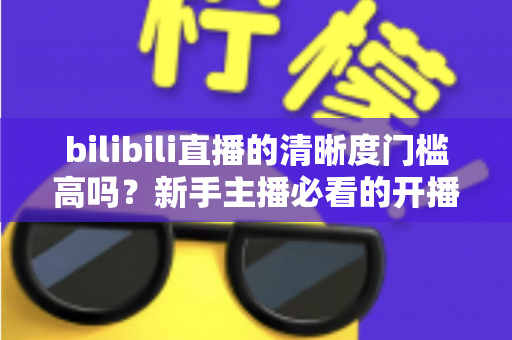 bilibili直播的清晰度门槛高吗？新手主播必看的开播条件与画质优化全攻略