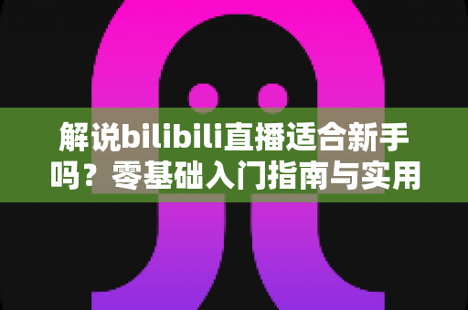 解说bilibili直播适合新手吗?零基础入门指南与实用技巧全解析 解说bilibili直播适合新手吗?零基础入门指南与实用技巧全解析