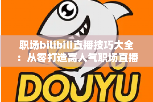 职场bilibili直播技巧大全:从零打造高人气职场直播间的实战指南 职场bilibili直播技巧大全:从零打造高人气职场直播间的实战指南