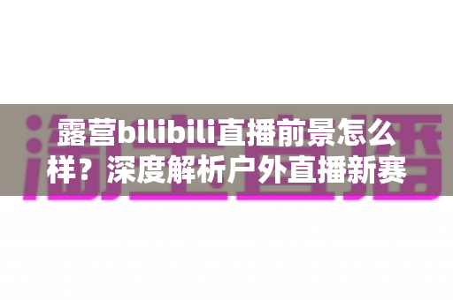 露营bilibili直播前景怎么样?深度解析户外直播新赛道的机遇与挑战 露营bilibili直播前景怎么样?深度解析户外直播新赛道的机遇与挑战