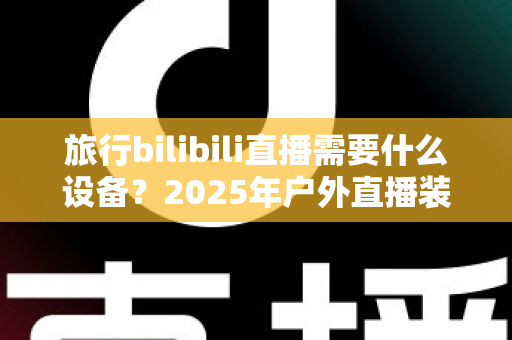 旅行bilibili直播需要什么设备？2025年户外直播装备全攻略，从入门到专业一次看懂
