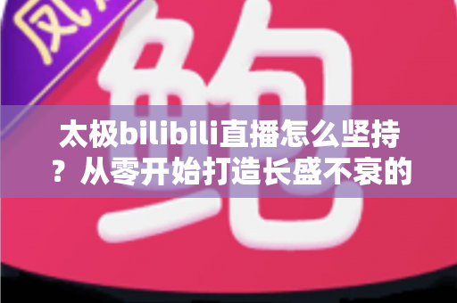 太极bilibili直播怎么坚持？从零开始打造长盛不衰的太极直播间全攻略
