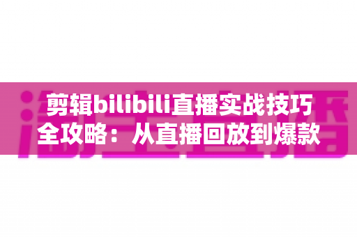 剪辑bilibili直播实战技巧全攻略：从直播回放到爆款视频的高效创作指南