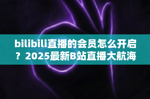 bilibili直播的会员怎么开启？2025最新B站直播大航海会员开通全攻略