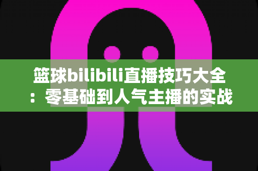 篮球bilibili直播技巧大全:零基础到人气主播的实战进阶指南 篮球bilibili直播技巧大全:零基础到人气主播的实战进阶指南