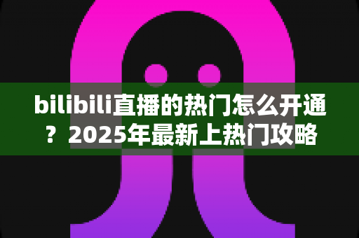 bilibili直播的热门怎么开通？2025年最新上热门攻略与涨粉秘籍全解析