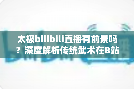 太极bilibili直播有前景吗?深度解析传统武术在B站的直播机遇、挑战与变现潜力 太极bilibili直播有前景吗?深度解析传统武术在B站的直播机遇、挑战与变现潜力