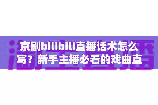 京剧bilibili直播话术怎么写？新手主播必看的戏曲直播间话术全攻略