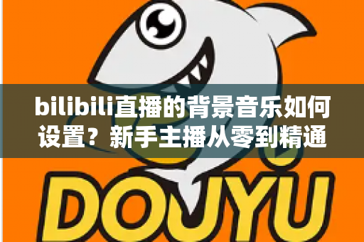 bilibili直播的背景音乐如何设置？新手主播从零到精通的完整教程与避坑指南