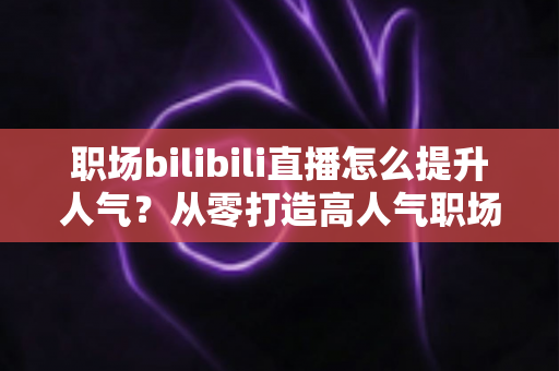 职场bilibili直播怎么提升人气?从零打造高人气职场直播间的全流程实战指南 职场bilibili直播怎么提升人气?从零打造高人气职场直播间的全流程实战指南