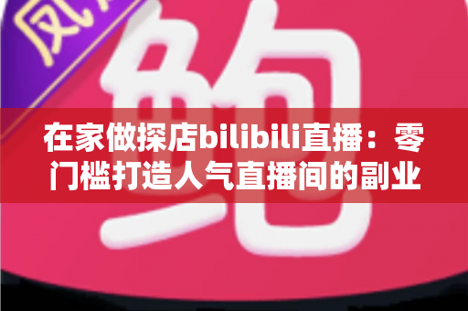 在家做探店bilibili直播：零门槛打造人气直播间的副业新玩法全攻略