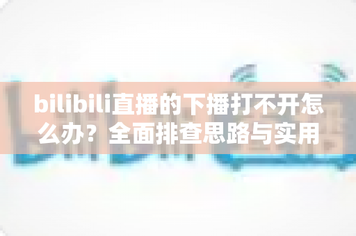 bilibili直播的下播打不开怎么办?全面排查思路与实用解决技巧一次讲清 bilibili直播的下播打不开怎么办?全面排查思路与实用解决技巧一次讲清