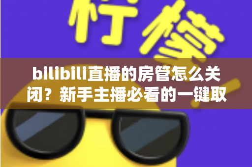 bilibili直播的房管怎么关闭？新手主播必看的一键取消房管全流程指南