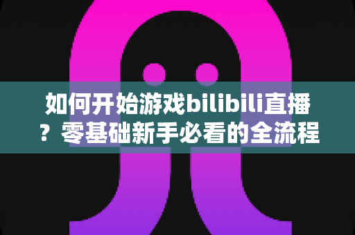如何开始游戏bilibili直播？零基础新手必看的全流程实战指南