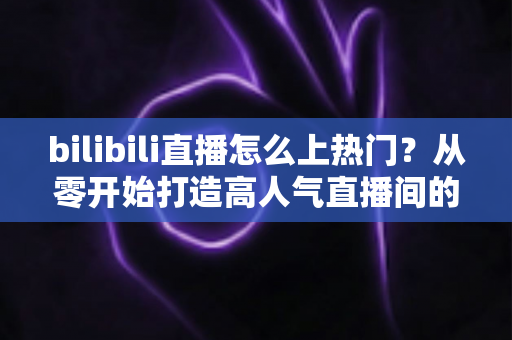 bilibili直播怎么上热门?从零开始打造高人气直播间的完整实战指南 bilibili直播怎么上热门?从零开始打造高人气直播间的完整实战指南