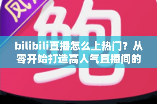 bilibili直播怎么上热门？从零开始打造高人气直播间的完整实战指南