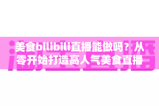美食bilibili直播能做吗?从零开始打造高人气美食直播间的完整攻略 美食bilibili直播能做吗?从零开始打造高人气美食直播间的完整攻略