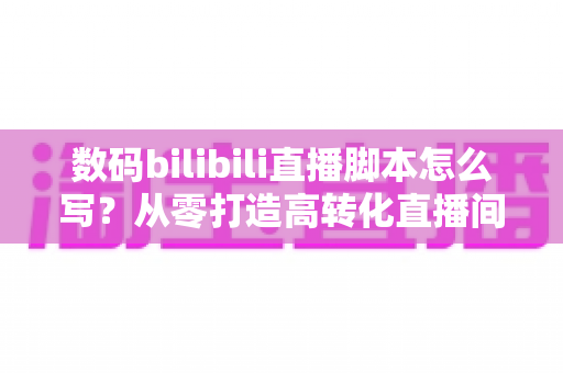 数码bilibili直播脚本怎么写?从零打造高转化直播间的完整指南 数码bilibili直播脚本怎么写?从零打造高转化直播间的完整指南