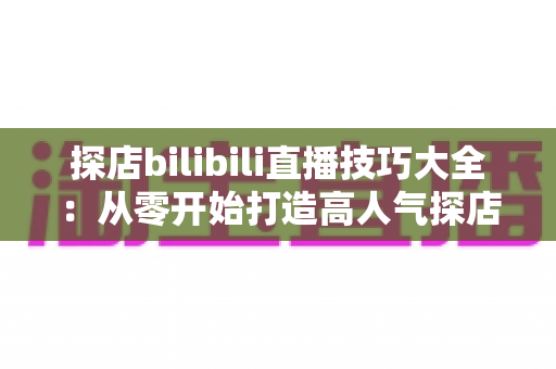 探店bilibili直播技巧大全:从零开始打造高人气探店直播间的实战指南 探店bilibili直播技巧大全:从零开始打造高人气探店直播间的实战指南