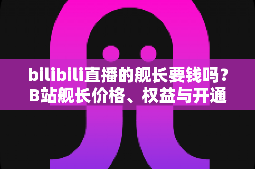 bilibili直播的舰长要钱吗?B站舰长价格、权益与开通避坑指南全解析 bilibili直播的舰长要钱吗?B站舰长价格、权益与开通避坑指南全解析