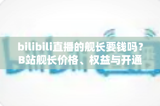 bilibili直播的舰长要钱吗？B站舰长价格、权益与开通避坑指南全解析