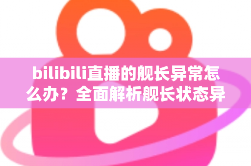 bilibili直播的舰长异常怎么办?全面解析舰长状态异常的排查方法与解决指南 bilibili直播的舰长异常怎么办?全面解析舰长状态异常的排查方法与解决指南