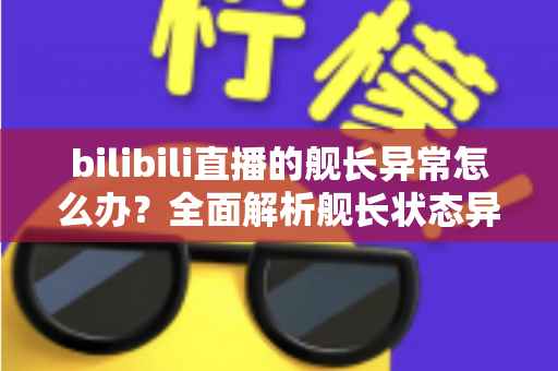 bilibili直播的舰长异常怎么办?全面解析舰长状态异常的排查方法与解决指南 bilibili直播的舰长异常怎么办?全面解析舰长状态异常的排查方法与解决指南