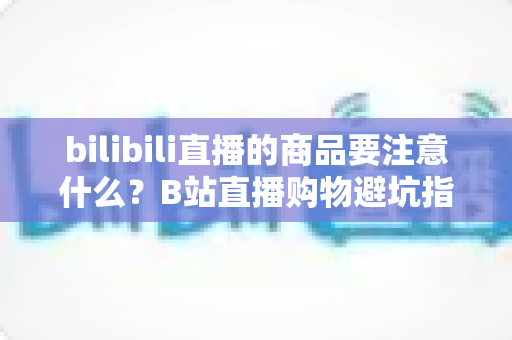 bilibili直播的商品要注意什么?B站直播购物避坑指南与实用选购技巧全解析 bilibili直播的商品要注意什么?B站直播购物避坑指南与实用选购技巧全解析