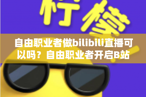 自由职业者做bilibili直播可以吗？自由职业者开启B站直播的完整指南与变现攻略