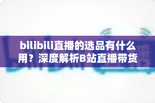 bilibili直播的选品有什么用?深度解析B站直播带货的核心竞争力与选品实战策略 bilibili直播的选品有什么用?深度解析B站直播带货的核心竞争力与选品实战策略