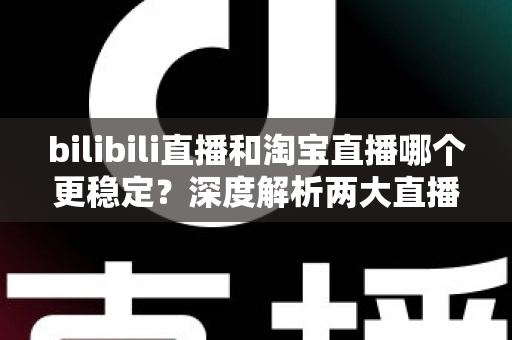 bilibili直播和淘宝直播哪个更稳定？深度解析两大直播平台的稳定性差异与主播选台攻略