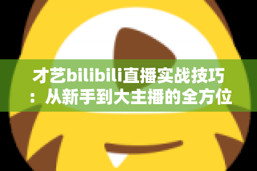 才艺bilibili直播实战技巧：从新手到大主播的全方位进阶指南
