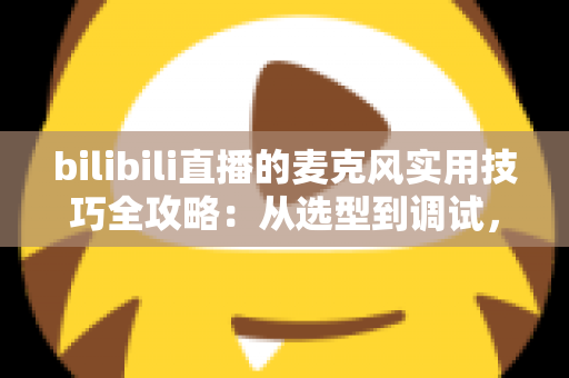 bilibili直播的麦克风实用技巧全攻略：从选型到调试，打造专业级直播音质