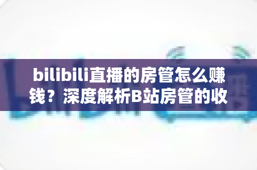 bilibili直播的房管怎么赚钱?深度解析B站房管的收入来源与变现路径 bilibili直播的房管怎么赚钱?深度解析B站房管的收入来源与变现路径