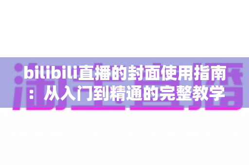 bilibili直播的封面使用指南：从入门到精通的完整教学，助你提升直播间点击率与人气